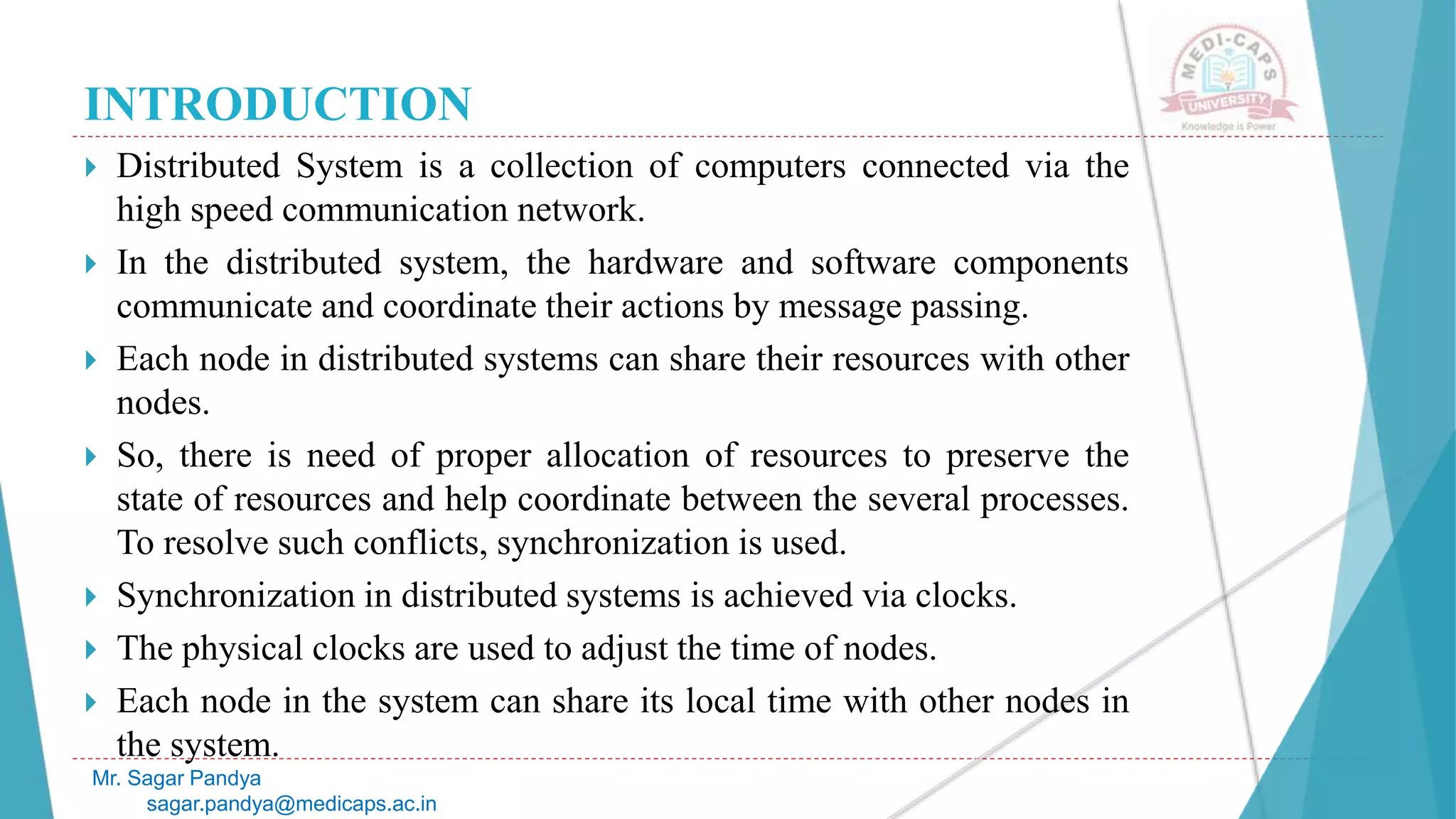 INTRODUCTION
 Distributed System is a collection of computers connected via the
high speed communication network.
 In the distributed system, the hardware and software components
communicate and coordinate their actions by message passing.
 Each node in distributed systems can share their resources with other
nodes.
 So, there is need of proper allocation of resources to preserve the
state of resources and help coordinate between the several processes.
To resolve such conflicts, synchronization is used.
 Synchronization in distributed systems is achieved via clocks.
 The physical clocks are used to adjust the time of nodes.
 Each node in the system can share its local time with other nodes in
the system.
Mr. Sagar Pandya
sagar.pandya@medicaps.ac.in
 