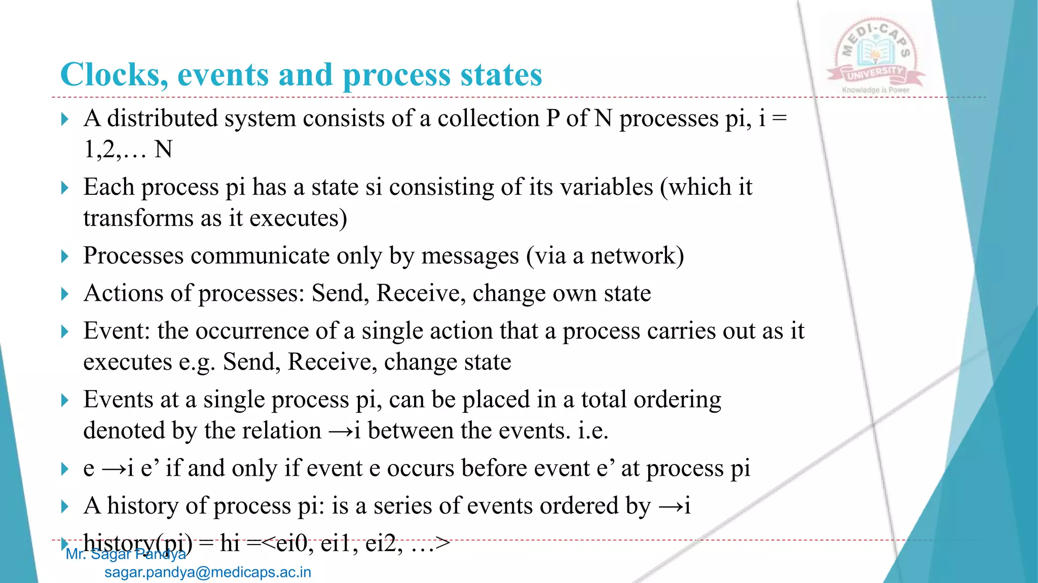Clocks, events and process states
 A distributed system consists of a collection P of N processes pi, i =
1,2,… N
 Each process pi has a state si consisting of its variables (which it
transforms as it executes)
 Processes communicate only by messages (via a network)
 Actions of processes: Send, Receive, change own state
 Event: the occurrence of a single action that a process carries out as it
executes e.g. Send, Receive, change state
 Events at a single process pi, can be placed in a total ordering
denoted by the relation →i between the events. i.e.
 e →i e’ if and only if event e occurs before event e’ at process pi
 A history of process pi: is a series of events ordered by →i
 history(pi) = hi =<ei0, ei1, ei2, …>
Mr. Sagar Pandya
sagar.pandya@medicaps.ac.in
 