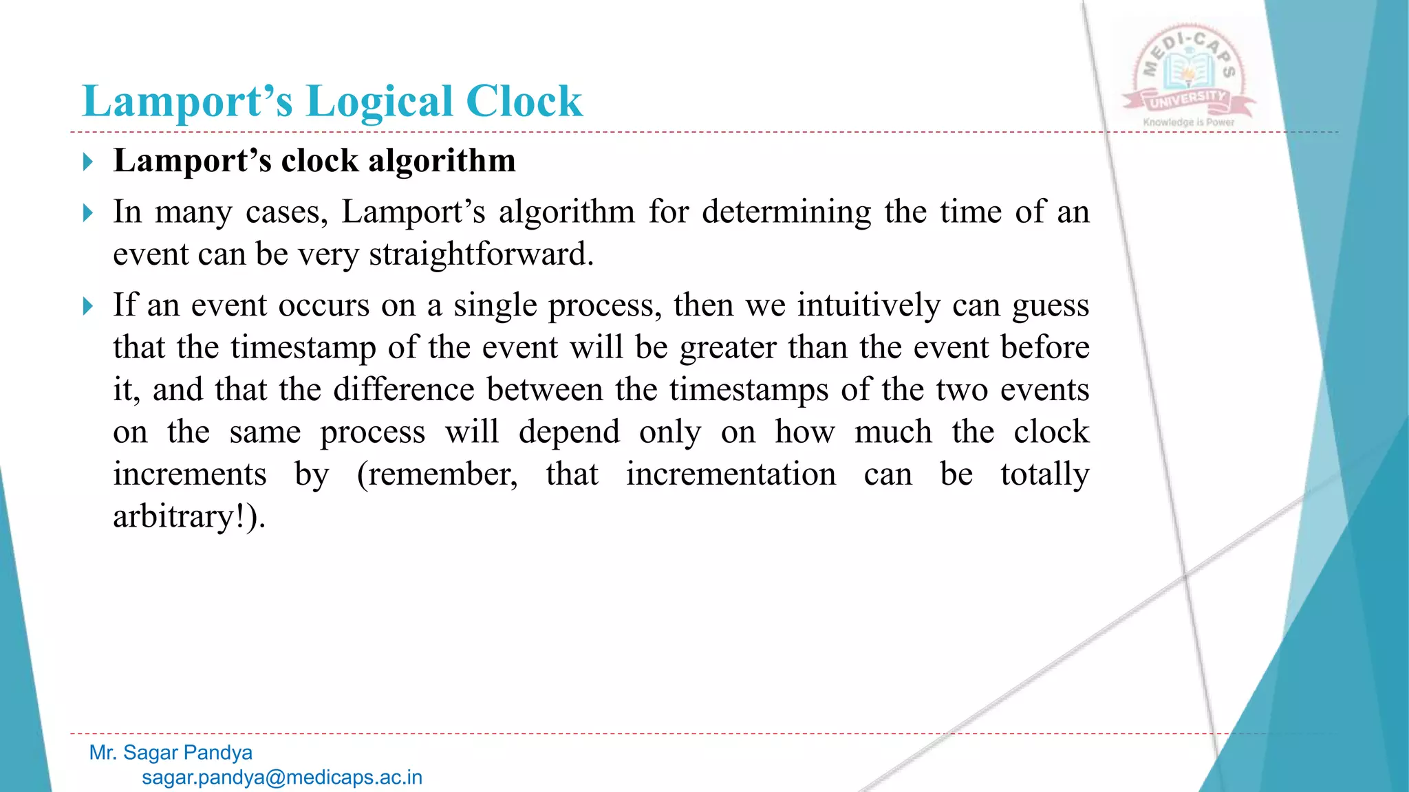Lamport’s Logical Clock
 Lamport’s clock algorithm
 In many cases, Lamport’s algorithm for determining the time of an
event can be very straightforward.
 If an event occurs on a single process, then we intuitively can guess
that the timestamp of the event will be greater than the event before
it, and that the difference between the timestamps of the two events
on the same process will depend only on how much the clock
increments by (remember, that incrementation can be totally
arbitrary!).
Mr. Sagar Pandya
sagar.pandya@medicaps.ac.in
 