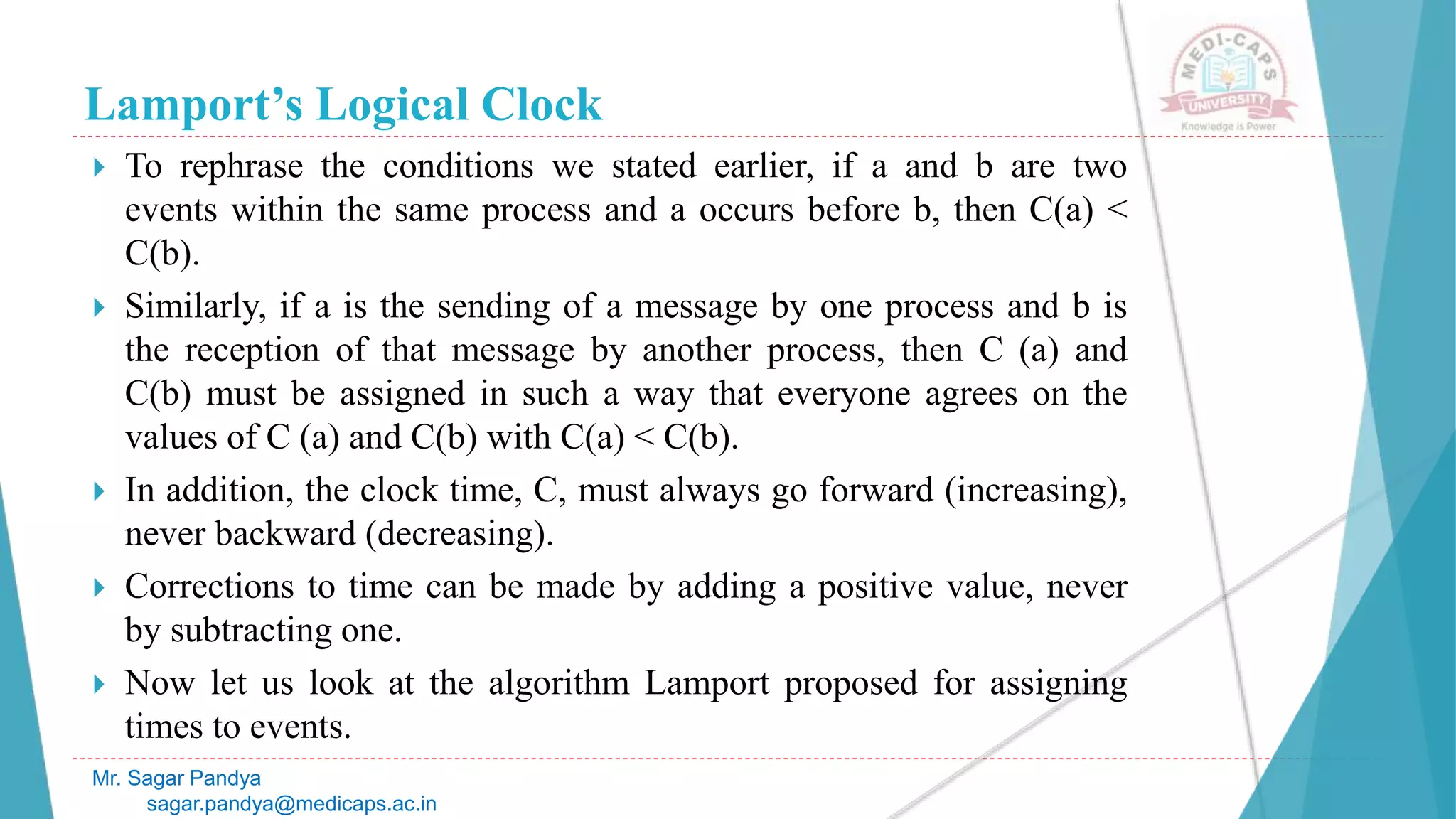 Lamport’s Logical Clock
 To rephrase the conditions we stated earlier, if a and b are two
events within the same process and a occurs before b, then C(a) <
C(b).
 Similarly, if a is the sending of a message by one process and b is
the reception of that message by another process, then C (a) and
C(b) must be assigned in such a way that everyone agrees on the
values of C (a) and C(b) with C(a) < C(b).
 In addition, the clock time, C, must always go forward (increasing),
never backward (decreasing).
 Corrections to time can be made by adding a positive value, never
by subtracting one.
 Now let us look at the algorithm Lamport proposed for assigning
times to events.
Mr. Sagar Pandya
sagar.pandya@medicaps.ac.in
 
