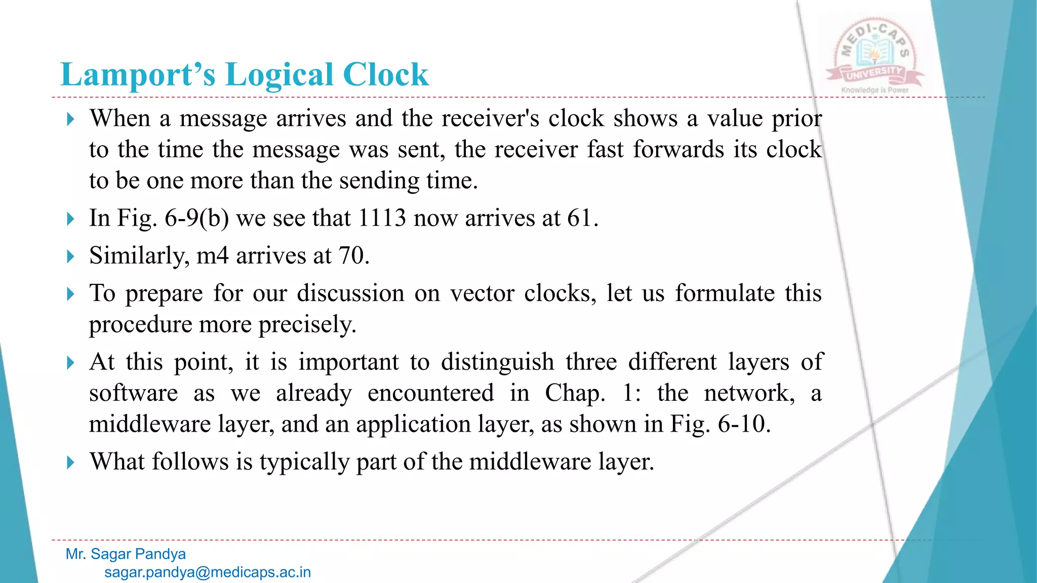 Lamport’s Logical Clock
 When a message arrives and the receiver's clock shows a value prior
to the time the message was sent, the receiver fast forwards its clock
to be one more than the sending time.
 In Fig. 6-9(b) we see that 1113 now arrives at 61.
 Similarly, m4 arrives at 70.
 To prepare for our discussion on vector clocks, let us formulate this
procedure more precisely.
 At this point, it is important to distinguish three different layers of
software as we already encountered in Chap. 1: the network, a
middleware layer, and an application layer, as shown in Fig. 6-10.
 What follows is typically part of the middleware layer.
Mr. Sagar Pandya
sagar.pandya@medicaps.ac.in
 