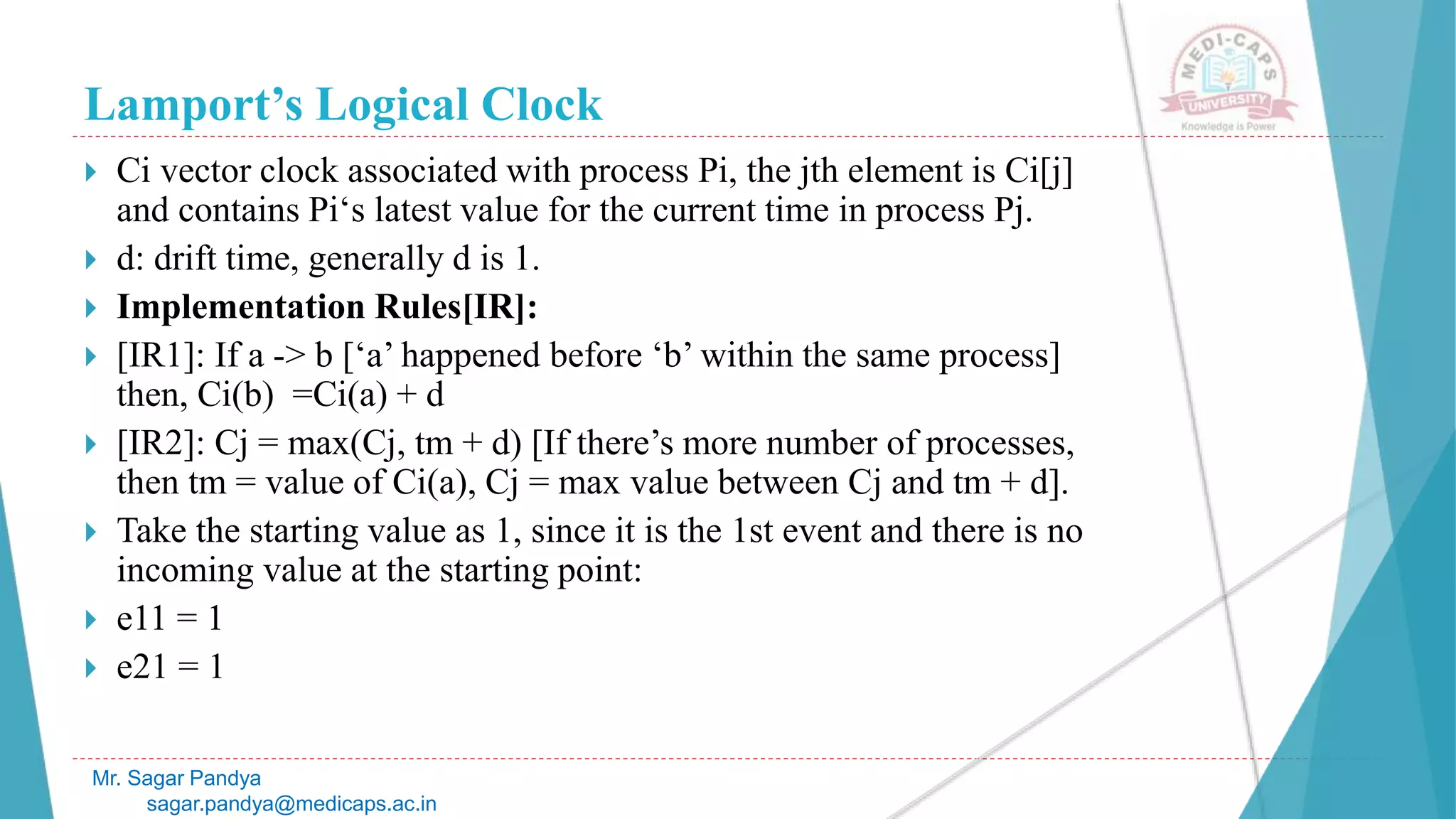 Lamport’s Logical Clock
Mr. Sagar Pandya
sagar.pandya@medicaps.ac.in
 Ci vector clock associated with process Pi, the jth element is Ci[j]
and contains Pi‘s latest value for the current time in process Pj.
 d: drift time, generally d is 1.
 Implementation Rules[IR]:
 [IR1]: If a -> b [‘a’ happened before ‘b’ within the same process]
then, Ci(b) =Ci(a) + d
 [IR2]: Cj = max(Cj, tm + d) [If there’s more number of processes,
then tm = value of Ci(a), Cj = max value between Cj and tm + d].
 Take the starting value as 1, since it is the 1st event and there is no
incoming value at the starting point:
 e11 = 1
 e21 = 1
 