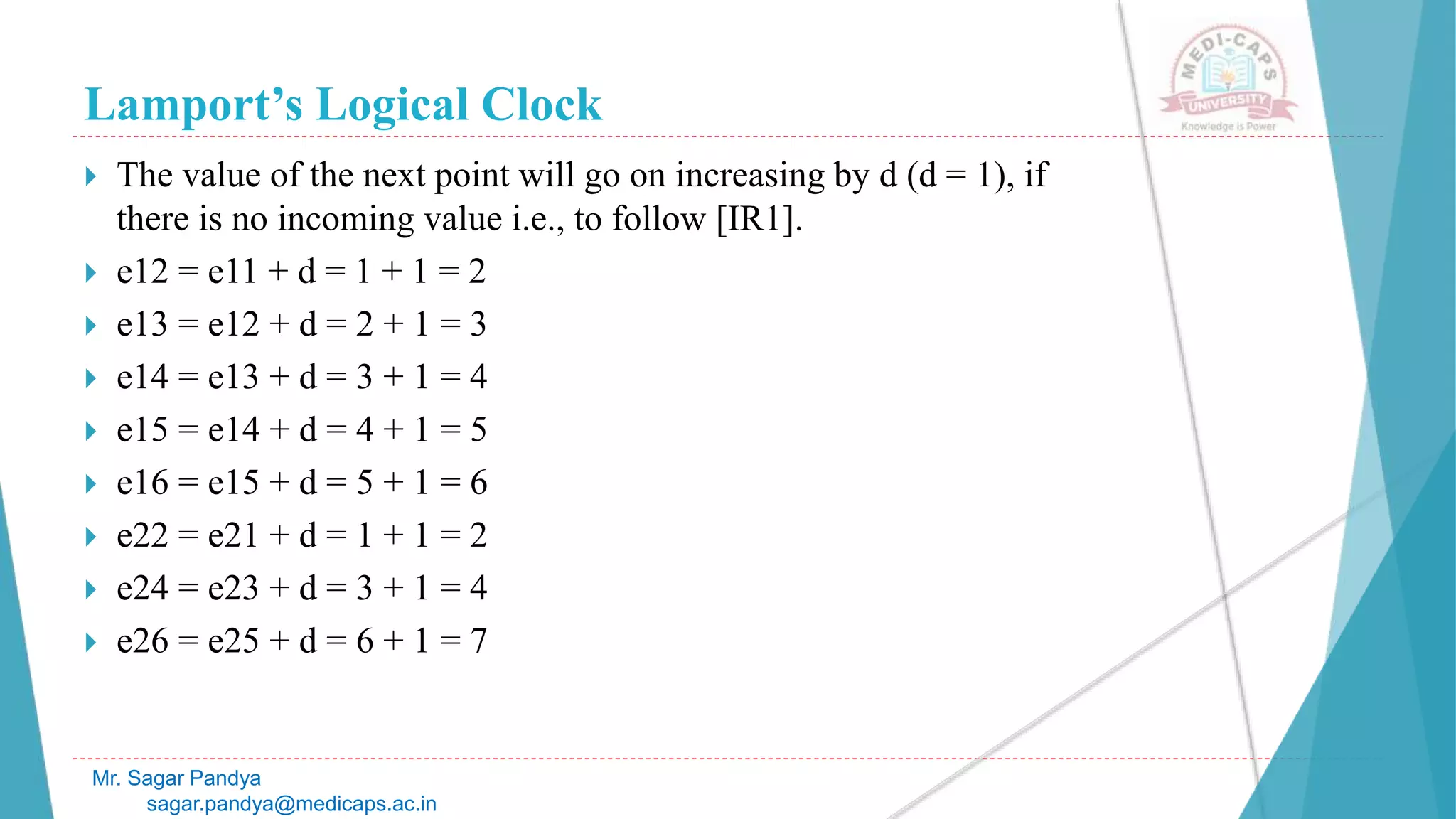 Lamport’s Logical Clock
Mr. Sagar Pandya
sagar.pandya@medicaps.ac.in
 The value of the next point will go on increasing by d (d = 1), if
there is no incoming value i.e., to follow [IR1].
 e12 = e11 + d = 1 + 1 = 2
 e13 = e12 + d = 2 + 1 = 3
 e14 = e13 + d = 3 + 1 = 4
 e15 = e14 + d = 4 + 1 = 5
 e16 = e15 + d = 5 + 1 = 6
 e22 = e21 + d = 1 + 1 = 2
 e24 = e23 + d = 3 + 1 = 4
 e26 = e25 + d = 6 + 1 = 7
 
