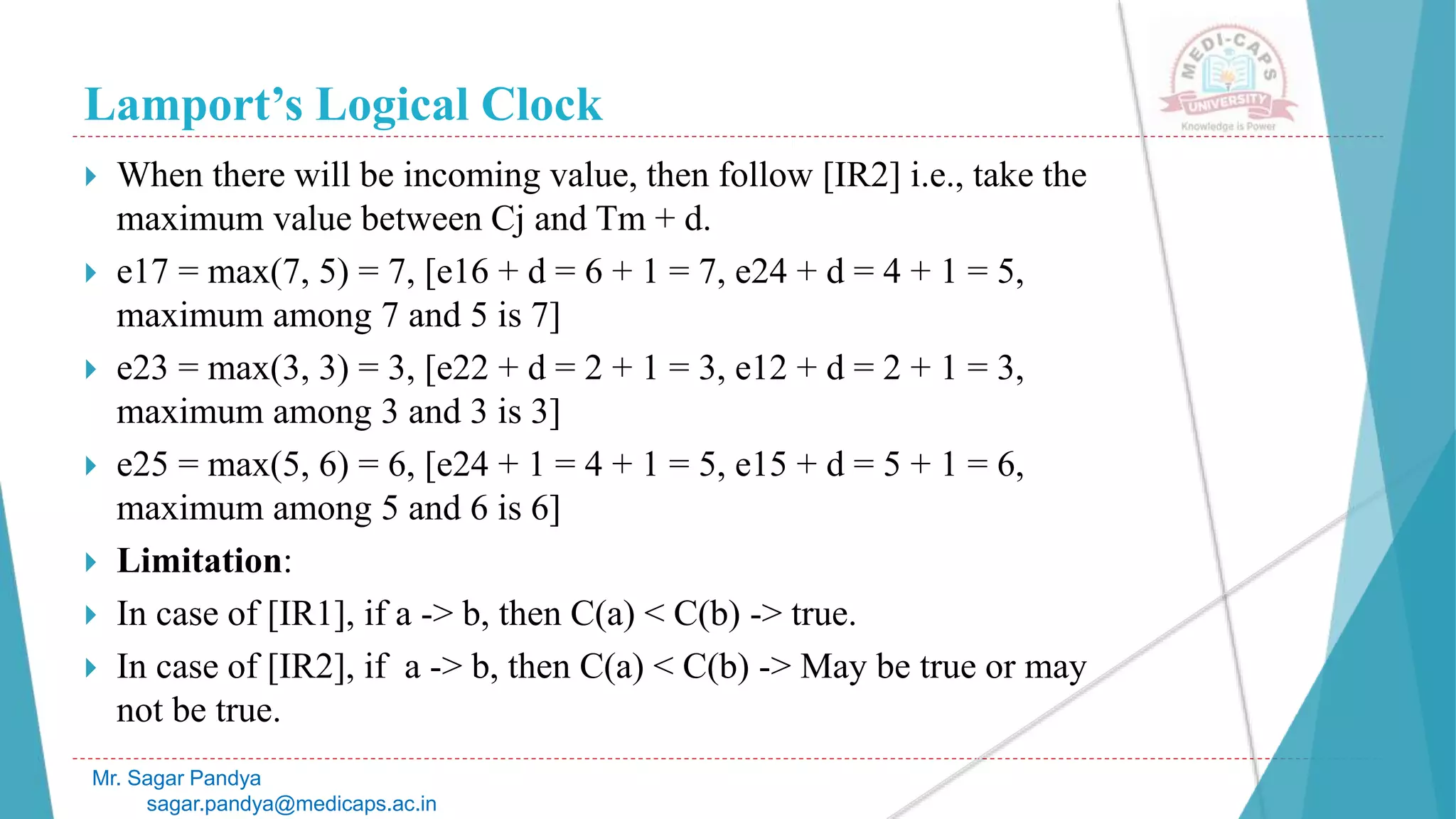 Lamport’s Logical Clock
Mr. Sagar Pandya
sagar.pandya@medicaps.ac.in
 When there will be incoming value, then follow [IR2] i.e., take the
maximum value between Cj and Tm + d.
 e17 = max(7, 5) = 7, [e16 + d = 6 + 1 = 7, e24 + d = 4 + 1 = 5,
maximum among 7 and 5 is 7]
 e23 = max(3, 3) = 3, [e22 + d = 2 + 1 = 3, e12 + d = 2 + 1 = 3,
maximum among 3 and 3 is 3]
 e25 = max(5, 6) = 6, [e24 + 1 = 4 + 1 = 5, e15 + d = 5 + 1 = 6,
maximum among 5 and 6 is 6]
 Limitation:
 In case of [IR1], if a -> b, then C(a) < C(b) -> true.
 In case of [IR2], if a -> b, then C(a) < C(b) -> May be true or may
not be true.
 