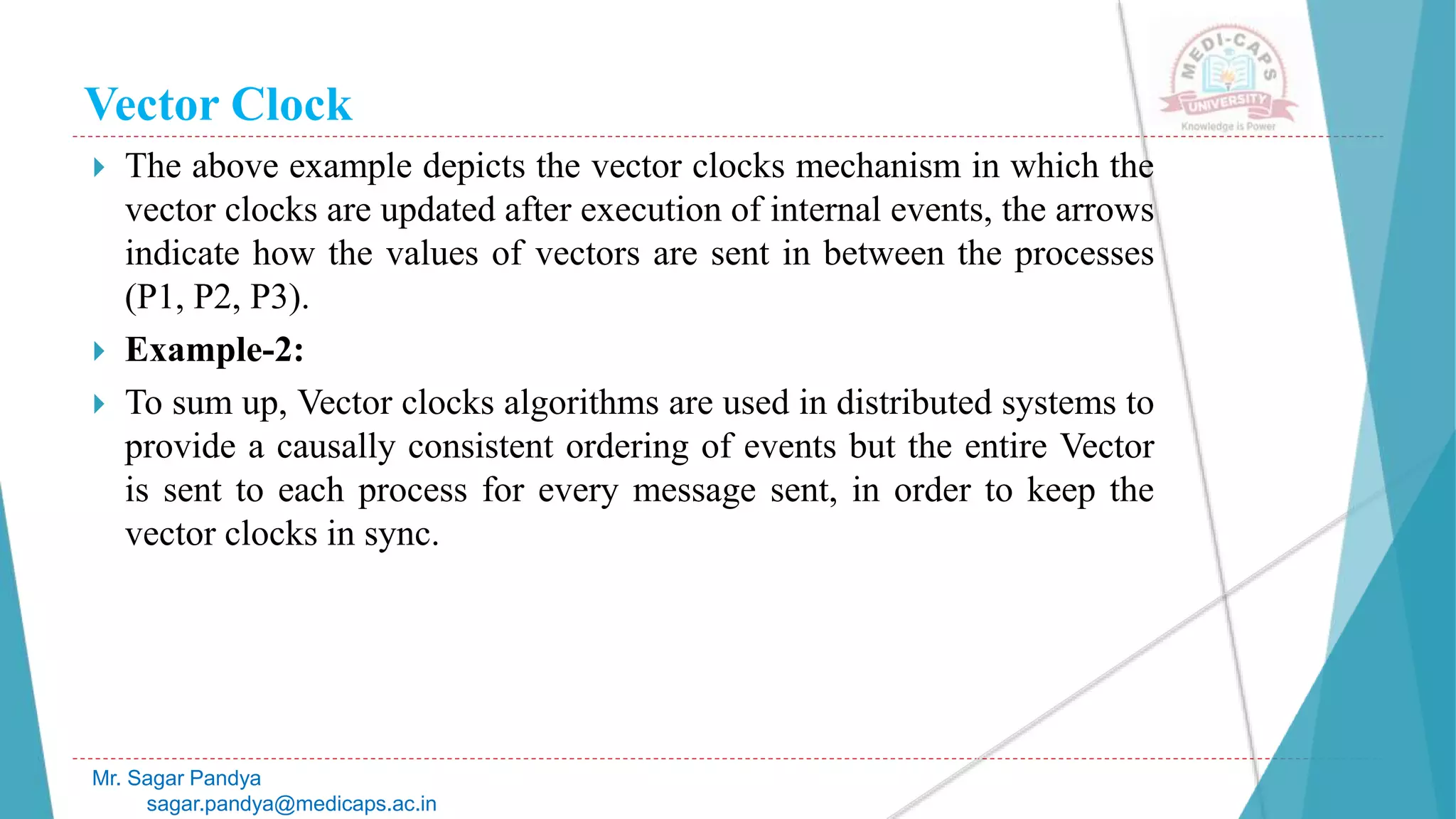 Vector Clock
 The above example depicts the vector clocks mechanism in which the
vector clocks are updated after execution of internal events, the arrows
indicate how the values of vectors are sent in between the processes
(P1, P2, P3).
 Example-2:
 To sum up, Vector clocks algorithms are used in distributed systems to
provide a causally consistent ordering of events but the entire Vector
is sent to each process for every message sent, in order to keep the
vector clocks in sync.
Mr. Sagar Pandya
sagar.pandya@medicaps.ac.in
 