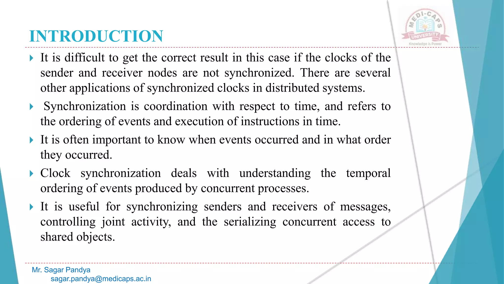 INTRODUCTION
 It is difficult to get the correct result in this case if the clocks of the
sender and receiver nodes are not synchronized. There are several
other applications of synchronized clocks in distributed systems.
 Synchronization is coordination with respect to time, and refers to
the ordering of events and execution of instructions in time.
 It is often important to know when events occurred and in what order
they occurred.
 Clock synchronization deals with understanding the temporal
ordering of events produced by concurrent processes.
 It is useful for synchronizing senders and receivers of messages,
controlling joint activity, and the serializing concurrent access to
shared objects.
Mr. Sagar Pandya
sagar.pandya@medicaps.ac.in
 