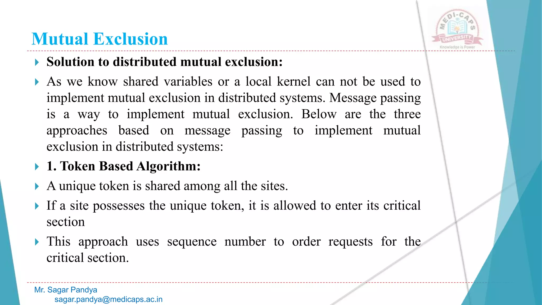 Mutual Exclusion
 Solution to distributed mutual exclusion:
 As we know shared variables or a local kernel can not be used to
implement mutual exclusion in distributed systems. Message passing
is a way to implement mutual exclusion. Below are the three
approaches based on message passing to implement mutual
exclusion in distributed systems:
 1. Token Based Algorithm:
 A unique token is shared among all the sites.
 If a site possesses the unique token, it is allowed to enter its critical
section
 This approach uses sequence number to order requests for the
critical section.
Mr. Sagar Pandya
sagar.pandya@medicaps.ac.in
 