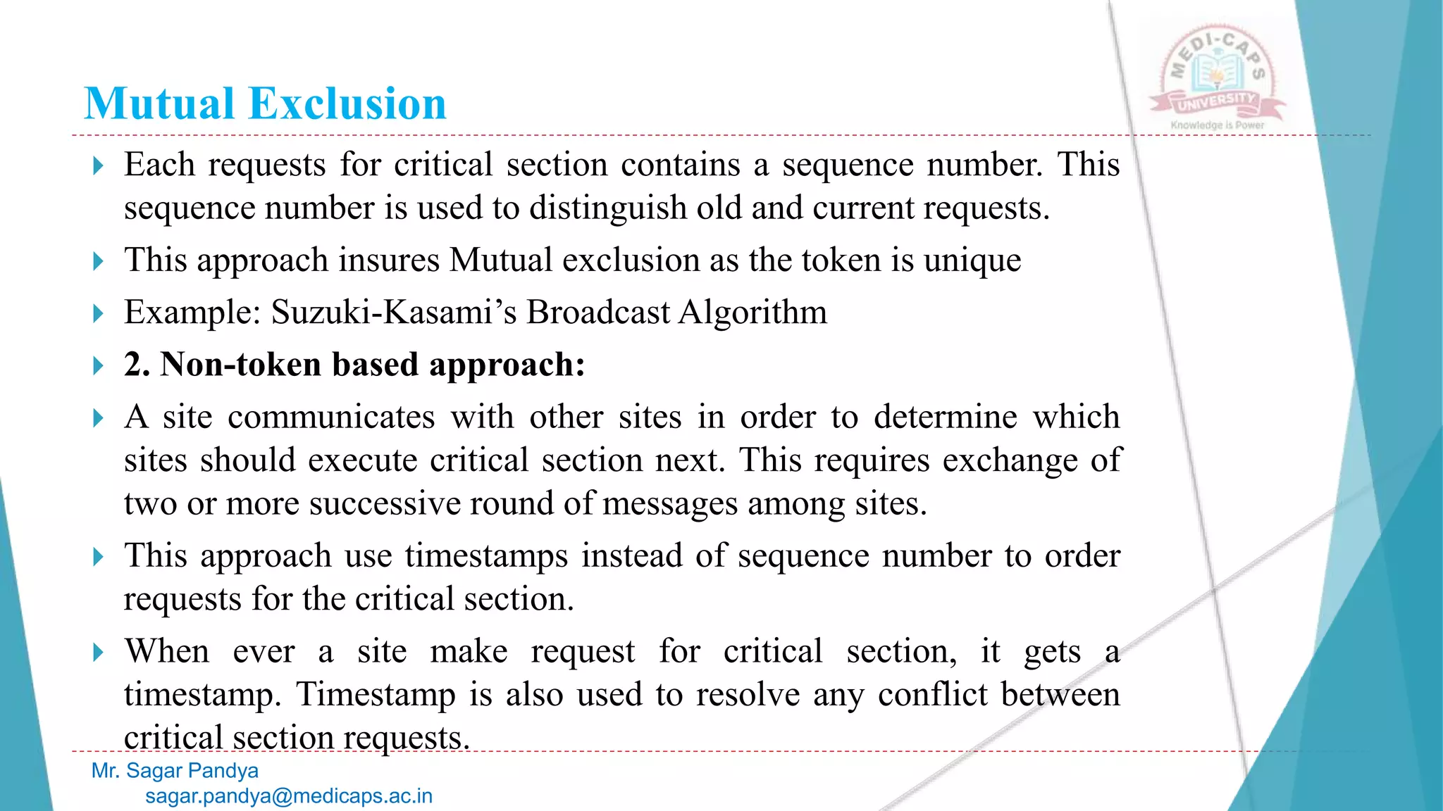 Mutual Exclusion
 Each requests for critical section contains a sequence number. This
sequence number is used to distinguish old and current requests.
 This approach insures Mutual exclusion as the token is unique
 Example: Suzuki-Kasami’s Broadcast Algorithm
 2. Non-token based approach:
 A site communicates with other sites in order to determine which
sites should execute critical section next. This requires exchange of
two or more successive round of messages among sites.
 This approach use timestamps instead of sequence number to order
requests for the critical section.
 When ever a site make request for critical section, it gets a
timestamp. Timestamp is also used to resolve any conflict between
critical section requests.
Mr. Sagar Pandya
sagar.pandya@medicaps.ac.in
 