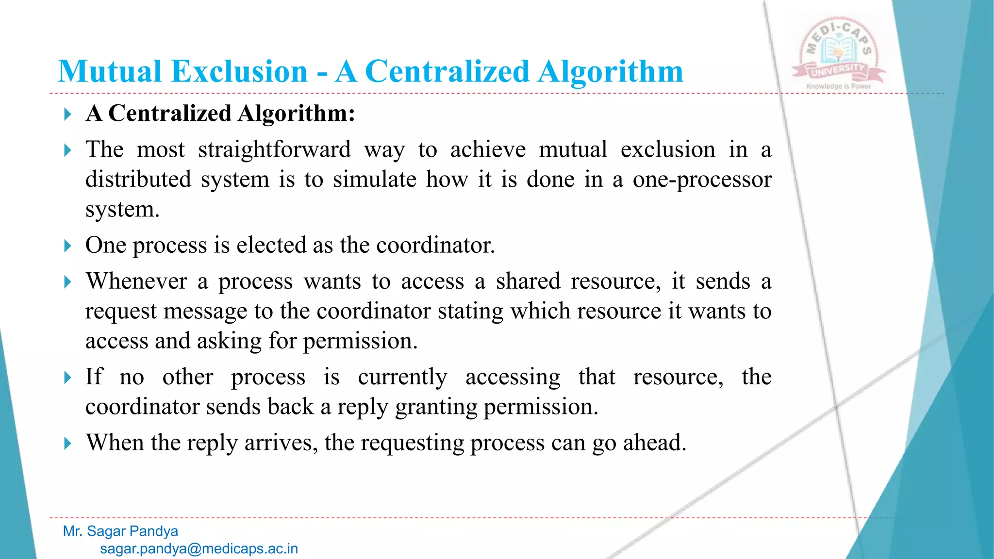 Mutual Exclusion - A Centralized Algorithm
 A Centralized Algorithm:
 The most straightforward way to achieve mutual exclusion in a
distributed system is to simulate how it is done in a one-processor
system.
 One process is elected as the coordinator.
 Whenever a process wants to access a shared resource, it sends a
request message to the coordinator stating which resource it wants to
access and asking for permission.
 If no other process is currently accessing that resource, the
coordinator sends back a reply granting permission.
 When the reply arrives, the requesting process can go ahead.
Mr. Sagar Pandya
sagar.pandya@medicaps.ac.in
 