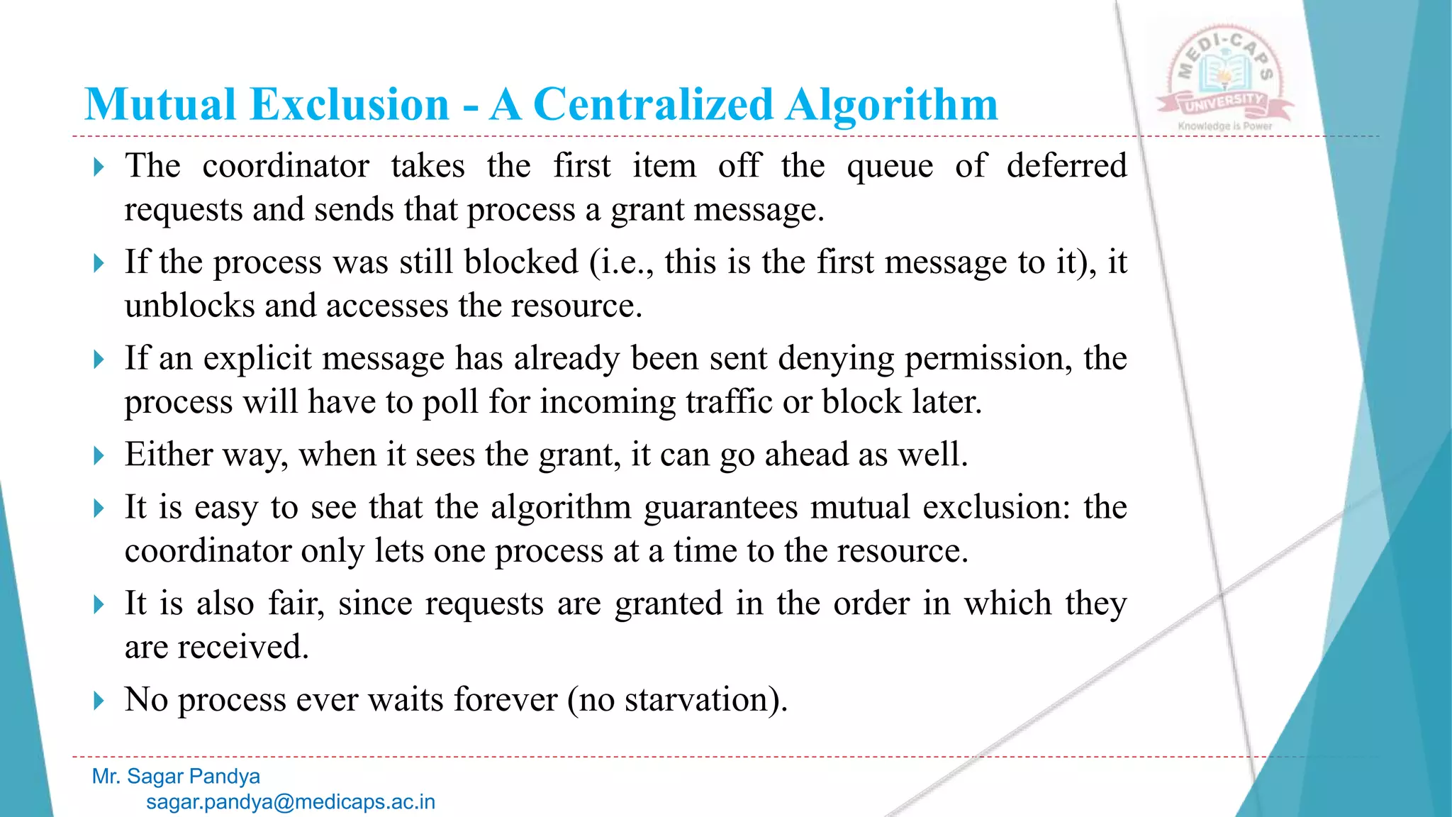 Mutual Exclusion - A Centralized Algorithm
 The coordinator takes the first item off the queue of deferred
requests and sends that process a grant message.
 If the process was still blocked (i.e., this is the first message to it), it
unblocks and accesses the resource.
 If an explicit message has already been sent denying permission, the
process will have to poll for incoming traffic or block later.
 Either way, when it sees the grant, it can go ahead as well.
 It is easy to see that the algorithm guarantees mutual exclusion: the
coordinator only lets one process at a time to the resource.
 It is also fair, since requests are granted in the order in which they
are received.
 No process ever waits forever (no starvation).
Mr. Sagar Pandya
sagar.pandya@medicaps.ac.in
 