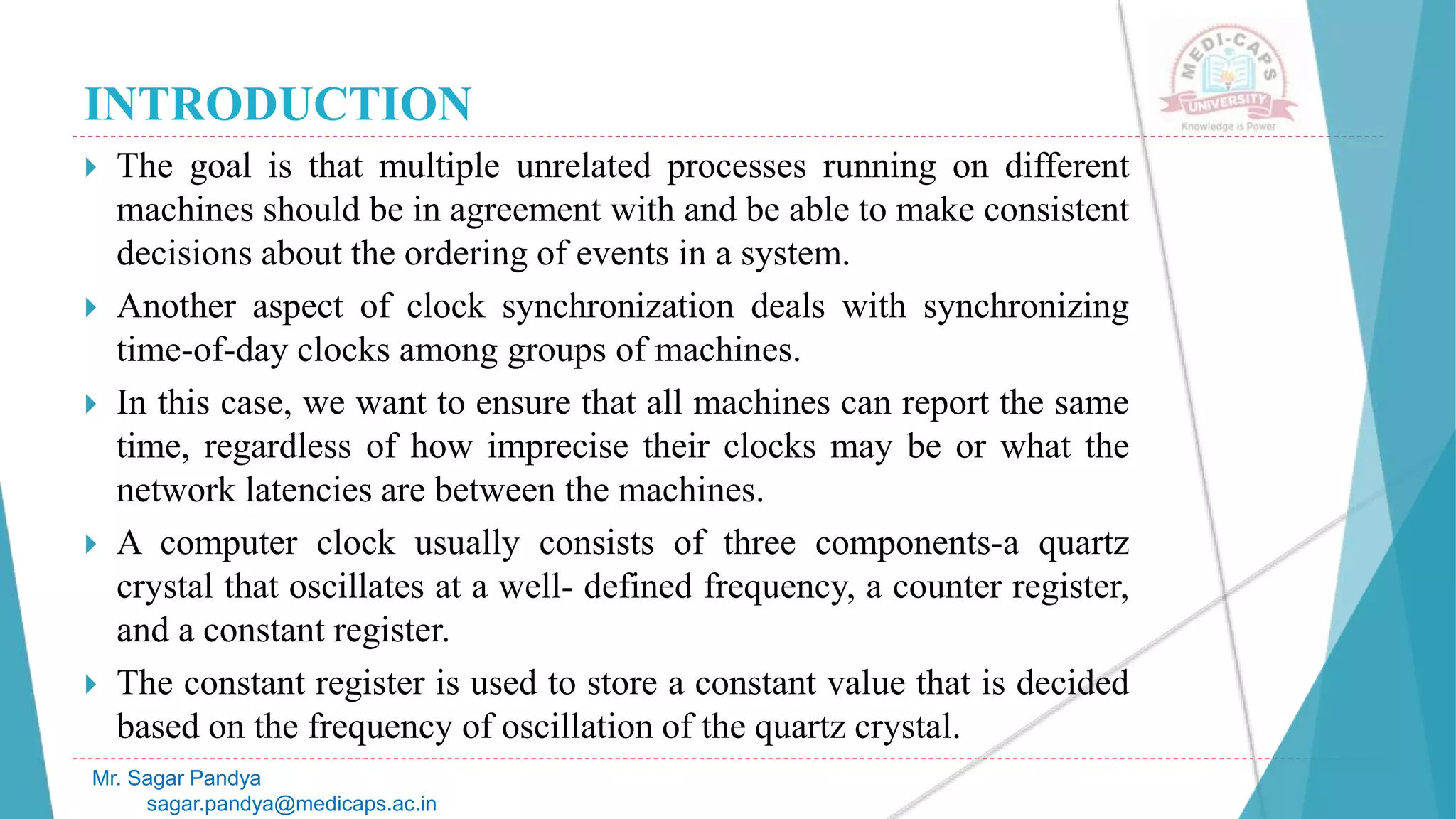 INTRODUCTION
 The goal is that multiple unrelated processes running on different
machines should be in agreement with and be able to make consistent
decisions about the ordering of events in a system.
 Another aspect of clock synchronization deals with synchronizing
time-of-day clocks among groups of machines.
 In this case, we want to ensure that all machines can report the same
time, regardless of how imprecise their clocks may be or what the
network latencies are between the machines.
 A computer clock usually consists of three components-a quartz
crystal that oscillates at a well- defined frequency, a counter register,
and a constant register.
 The constant register is used to store a constant value that is decided
based on the frequency of oscillation of the quartz crystal.
Mr. Sagar Pandya
sagar.pandya@medicaps.ac.in
 