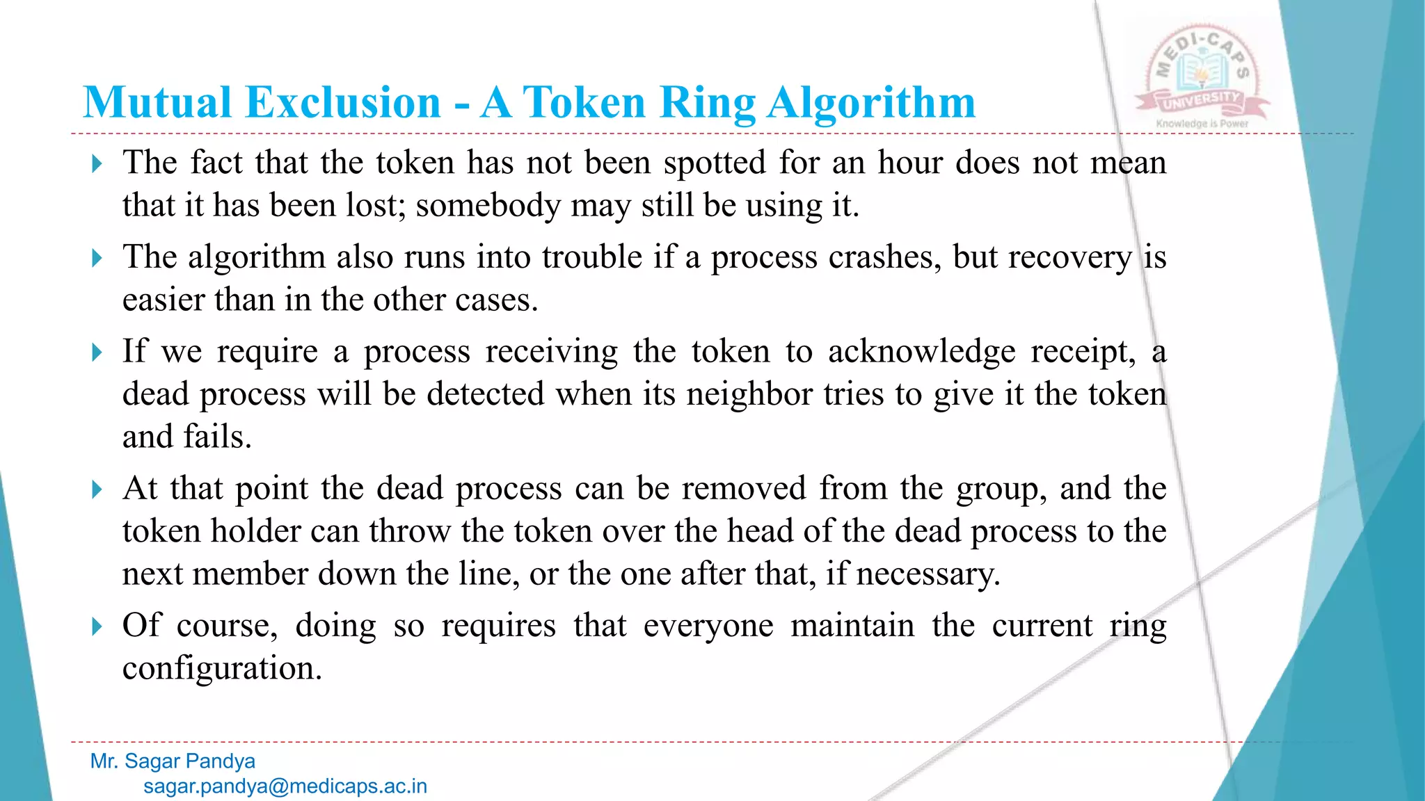 Mutual Exclusion - A Token Ring Algorithm
 The fact that the token has not been spotted for an hour does not mean
that it has been lost; somebody may still be using it.
 The algorithm also runs into trouble if a process crashes, but recovery is
easier than in the other cases.
 If we require a process receiving the token to acknowledge receipt, a
dead process will be detected when its neighbor tries to give it the token
and fails.
 At that point the dead process can be removed from the group, and the
token holder can throw the token over the head of the dead process to the
next member down the line, or the one after that, if necessary.
 Of course, doing so requires that everyone maintain the current ring
configuration.
Mr. Sagar Pandya
sagar.pandya@medicaps.ac.in
 