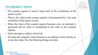 INTRODUCTION
 The counter register is used to keep track of the oscillations of the
quartz crystal.
 That is, the value in the counter register is decremented by 1 for each
oscillation of the quartz crystal.
 When the value of the counter register becomes zero, an interrupt is
generated and its value is reinitialized to the value in the constant
register.
 Each interrupt is called a clock tick.
 To make the computer clock function as an ordinary clock used by us
in our day-today life, the following things are done:
Mr. Sagar Pandya
sagar.pandya@medicaps.ac.in
 