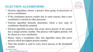ELECTION ALGORITHMS
 Election algorithms choose a process from group of processors to
act as a coordinator.
 If the coordinator process crashes due to some reasons, then a new
coordinator is elected on other processor.
 Election algorithm basically determines where a new copy of
coordinator should be restarted.
 Election algorithm assumes that every active process in the system
has a unique priority number. The process with highest priority will
be chosen as a new coordinator.
 Hence, when a coordinator fails, this algorithm elects that active
process which has highest priority number.
 Then this number is send to every active process in the distributed
system.
Mr. Sagar Pandya
sagar.pandya@medicaps.ac.in
 
