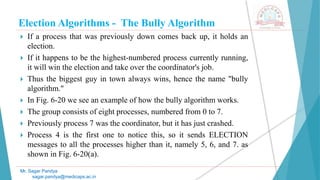 Election Algorithms - The Bully Algorithm
 If a process that was previously down comes back up, it holds an
election.
 If it happens to be the highest-numbered process currently running,
it will win the election and take over the coordinator's job.
 Thus the biggest guy in town always wins, hence the name "bully
algorithm."
 In Fig. 6-20 we see an example of how the bully algorithm works.
 The group consists of eight processes, numbered from 0 to 7.
 Previously process 7 was the coordinator, but it has just crashed.
 Process 4 is the first one to notice this, so it sends ELECTION
messages to all the processes higher than it, namely 5, 6, and 7. as
shown in Fig. 6-20(a).
Mr. Sagar Pandya
sagar.pandya@medicaps.ac.in
 