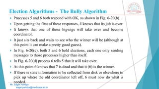Election Algorithms - The Bully Algorithm
 Processes 5 and 6 both respond with OK, as shown in Fig. 6-20(b).
 Upon getting the first of these responses, 4 knows that its job is over.
 It knows that one of these bigwigs will take over and become
coordinator.
 It just sits back and waits to see who the winner will be (although at
this point it can make a pretty good guess).
 In Fig. 6-20(c), both 5 and 6 hold elections, each one only sending
messages to those processes higher than itself.
 In Fig. 6-20(d) process 6 tells 5 that it will take over.
 At this point 6 knows that 7 is dead and that it (6) is the winner.
 If there is state information to be collected from disk or elsewhere to
pick up where the old coordinator left off, 6 must now do what is
needed.
Mr. Sagar Pandya
sagar.pandya@medicaps.ac.in
 