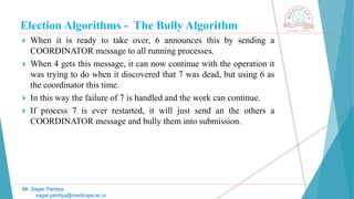Election Algorithms - The Bully Algorithm
 When it is ready to take over, 6 announces this by sending a
COORDINATOR message to all running processes.
 When 4 gets this message, it can now continue with the operation it
was trying to do when it discovered that 7 was dead, but using 6 as
the coordinator this time.
 In this way the failure of 7 is handled and the work can continue.
 If process 7 is ever restarted, it will just send an the others a
COORDINATOR message and bully them into submission.
Mr. Sagar Pandya
sagar.pandya@medicaps.ac.in
 