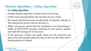 Election Algorithms - A Ring Algorithm
 2.) A Ring Algorithm-
 Another election algorithm is based on the use of a ring.
 Unlike some ring algorithms, this one does not use a token.
 We assume that the processes are physically or logically ordered, so
that each process knows who its successor is.
 When any process notices that the coordinator is not functioning, it
builds an ELECTION message containing its own process number
and sends the message to' its successor.
 If the successor is down, the sender skips over the successor and
goes to the next member along the ring. or the one after that, until a
running process is located.
Mr. Sagar Pandya
sagar.pandya@medicaps.ac.in
 