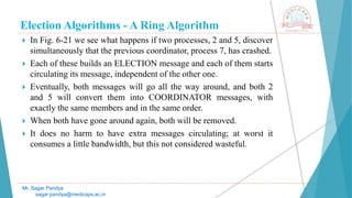 Election Algorithms - A Ring Algorithm
 In Fig. 6-21 we see what happens if two processes, 2 and 5, discover
simultaneously that the previous coordinator, process 7, has crashed.
 Each of these builds an ELECTION message and each of them starts
circulating its message, independent of the other one.
 Eventually, both messages will go all the way around, and both 2
and 5 will convert them into COORDINATOR messages, with
exactly the same members and in the same order.
 When both have gone around again, both will be removed.
 It does no harm to have extra messages circulating; at worst it
consumes a little bandwidth, but this not considered wasteful.
Mr. Sagar Pandya
sagar.pandya@medicaps.ac.in
 