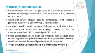 Multicast Communication
 Communication between two processes in a distributed system is
required to exchange various data, such as code or a file, between
the processes.
 When one source process tries to communicate with multiple
processes at once, it is called Group Communication.
 A group is a collection of interconnected processes with abstraction.
 This abstraction is to hide the message passing so that the
communication looks like a normal procedure call.
 Group communication also helps the processes from different hosts
to work together and perform operations in a synchronized manner,
therefore increases the overall performance of the system.
 Types of Group Communication in a Distributed System :
Mr. Sagar Pandya
sagar.pandya@medicaps.ac.in
 