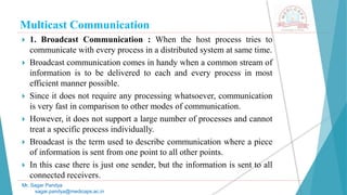 Multicast Communication
 1. Broadcast Communication : When the host process tries to
communicate with every process in a distributed system at same time.
 Broadcast communication comes in handy when a common stream of
information is to be delivered to each and every process in most
efficient manner possible.
 Since it does not require any processing whatsoever, communication
is very fast in comparison to other modes of communication.
 However, it does not support a large number of processes and cannot
treat a specific process individually.
 Broadcast is the term used to describe communication where a piece
of information is sent from one point to all other points.
 In this case there is just one sender, but the information is sent to all
connected receivers.
Mr. Sagar Pandya
sagar.pandya@medicaps.ac.in
 