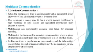Multicast Communication
 2. Multicast Communication :
 When the host process tries to communicate with a designated group
of processes in a distributed system at the same time.
 This technique is mainly used to find a way to address problem of a
high workload on host system and redundant information from
process in system.
 Multitasking can significantly decrease time taken for message
handling.
 Multicast is the term used to describe communication where a piece
of information is sent from one or more points to a set of other points.
 In this case there is may be one or more senders, and the information
is distributed to a set of receivers (there may be no receivers, or any
other number of receivers).
Mr. Sagar Pandya
sagar.pandya@medicaps.ac.in
 