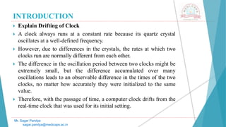 INTRODUCTION
 Explain Drifting of Clock
 A clock always runs at a constant rate because its quartz crystal
oscillates at a well-defined frequency.
 However, due to differences in the crystals, the rates at which two
clocks run are normally different from each other.
 The difference in the oscillation period between two clocks might be
extremely small, but the difference accumulated over many
oscillations leads to an observable difference in the times of the two
clocks, no matter how accurately they were initialized to the same
value.
 Therefore, with the passage of time, a computer clock drifts from the
real-time clock that was used for its initial setting.
Mr. Sagar Pandya
sagar.pandya@medicaps.ac.in
 