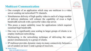 Multicast Communication
 One example of an application which may use multicast is a video
server sending out networked TV channels.
 Simultaneous delivery of high quality video to each of a large number
of delivery platforms will exhaust the capability of even a high
bandwidth network with a powerful video clip server.
 This poses a major salability issue for applications which required
sustained high bandwidth.
 One way to significantly ease scaling to larger groups of clients is to
employ multicast networking.
 Multicasting is the networking technique of delivering the same
packet simultaneously to a group of clients.
 IP multicast provides dynamic many-to-many connectivity between a
set of senders (at least 1) and a group of receivers.
Mr. Sagar Pandya
sagar.pandya@medicaps.ac.in
 