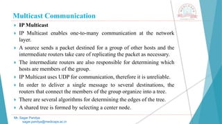 Multicast Communication
 IP Multicast
 IP Multicast enables one-to-many communication at the network
layer.
 A source sends a packet destined for a group of other hosts and the
intermediate routers take care of replicating the packet as necessary.
 The intermediate routers are also responsible for determining which
hosts are members of the group.
 IP Multicast uses UDP for communication, therefore it is unreliable.
 In order to deliver a single message to several destinations, the
routers that connect the members of the group organize into a tree.
 There are several algorithms for determining the edges of the tree.
 A shared tree is formed by selecting a center node.
Mr. Sagar Pandya
sagar.pandya@medicaps.ac.in
 