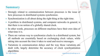Summary
Mr. Sagar Pandya sagar.pandya@medicaps.ac.in
 Strongly related to communication between processes is the issue of
how processes in distributed systems synchronize.
 Synchronization is all about doing the right thing at the right time.
 A problem in distributed systems, and computer networks in general, is
that there is no notion of a globally shared clock.
 In other words, processes on different machines have their own idea of
what time it is.
 There are various way to synchronize clocks in a distributed system, but
all methods are essentially based on exchanging clock values, while
taking into account the time it takes to send and receive messages.
 Variations in communication delays and the way those variations are
dealt with, largely determine the accuracy of clock synchronization
algorithms
 