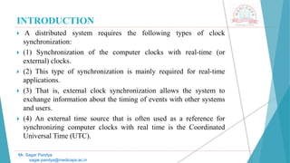 INTRODUCTION
 A distributed system requires the following types of clock
synchronization:
 (1) Synchronization of the computer clocks with real-time (or
external) clocks.
 (2) This type of synchronization is mainly required for real-time
applications.
 (3) That is, external clock synchronization allows the system to
exchange information about the timing of events with other systems
and users.
 (4) An external time source that is often used as a reference for
synchronizing computer clocks with real time is the Coordinated
Universal Time (UTC).
Mr. Sagar Pandya
sagar.pandya@medicaps.ac.in
 