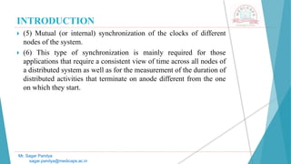 INTRODUCTION
 (5) Mutual (or internal) synchronization of the clocks of different
nodes of the system.
 (6) This type of synchronization is mainly required for those
applications that require a consistent view of time across all nodes of
a distributed system as well as for the measurement of the duration of
distributed activities that terminate on anode different from the one
on which they start.
Mr. Sagar Pandya
sagar.pandya@medicaps.ac.in
 