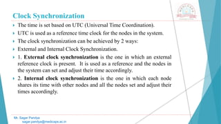 Clock Synchronization
 The time is set based on UTC (Universal Time Coordination).
 UTC is used as a reference time clock for the nodes in the system.
 The clock synchronization can be achieved by 2 ways:
 External and Internal Clock Synchronization.
 1. External clock synchronization is the one in which an external
reference clock is present. It is used as a reference and the nodes in
the system can set and adjust their time accordingly.
 2. Internal clock synchronization is the one in which each node
shares its time with other nodes and all the nodes set and adjust their
times accordingly.
Mr. Sagar Pandya
sagar.pandya@medicaps.ac.in
 