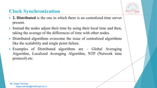 Clock Synchronization
 2. Distributed is the one in which there is no centralized time server
present.
 Instead the nodes adjust their time by using their local time and then,
taking the average of the differences of time with other nodes.
 Distributed algorithms overcome the issue of centralized algorithms
like the scalability and single point failure.
 Examples of Distributed algorithms are – Global Averaging
Algorithm, Localized Averaging Algorithm, NTP (Network time
protocol) etc.
Mr. Sagar Pandya
sagar.pandya@medicaps.ac.in
 