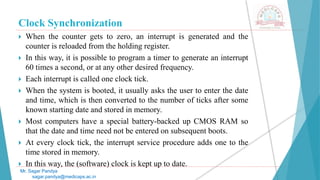Clock Synchronization
 When the counter gets to zero, an interrupt is generated and the
counter is reloaded from the holding register.
 In this way, it is possible to program a timer to generate an interrupt
60 times a second, or at any other desired frequency.
 Each interrupt is called one clock tick.
 When the system is booted, it usually asks the user to enter the date
and time, which is then converted to the number of ticks after some
known starting date and stored in memory.
 Most computers have a special battery-backed up CMOS RAM so
that the date and time need not be entered on subsequent boots.
 At every clock tick, the interrupt service procedure adds one to the
time stored in memory.
 In this way, the (software) clock is kept up to date.
Mr. Sagar Pandya
sagar.pandya@medicaps.ac.in
 