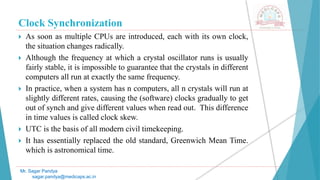 Clock Synchronization
 As soon as multiple CPUs are introduced, each with its own clock,
the situation changes radically.
 Although the frequency at which a crystal oscillator runs is usually
fairly stable, it is impossible to guarantee that the crystals in different
computers all run at exactly the same frequency.
 In practice, when a system has n computers, all n crystals will run at
slightly different rates, causing the (software) clocks gradually to get
out of synch and give different values when read out. This difference
in time values is called clock skew.
 UTC is the basis of all modern civil timekeeping.
 It has essentially replaced the old standard, Greenwich Mean Time.
which is astronomical time.
Mr. Sagar Pandya
sagar.pandya@medicaps.ac.in
 