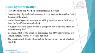 Clock Synchronization
 How Often Do We Need To Resynchronize Clocks?
 Coordinating physical clocks among several systems is possible, but
it can never be exact.
 In distributed systems, we must be willing to accept some drift away
from the "real" time on each clock.
 A typical real-time clock within a computer has a relative error of
approximately 10-5. T
 his means that if the clock is configured for 100 ticks/second, we
should expect 360,000 +/- 4 ticks per hour.
 The maximum drift rate of a clock is the maximum rate at which it
can drift.
Mr. Sagar Pandya
sagar.pandya@medicaps.ac.in
 