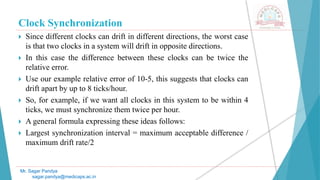 Clock Synchronization
 Since different clocks can drift in different directions, the worst case
is that two clocks in a system will drift in opposite directions.
 In this case the difference between these clocks can be twice the
relative error.
 Use our example relative error of 10-5, this suggests that clocks can
drift apart by up to 8 ticks/hour.
 So, for example, if we want all clocks in this system to be within 4
ticks, we must synchronize them twice per hour.
 A general formula expressing these ideas follows:
 Largest synchronization interval = maximum acceptable difference /
maximum drift rate/2
Mr. Sagar Pandya
sagar.pandya@medicaps.ac.in
 