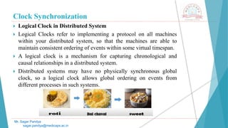 Clock Synchronization
 Logical Clock in Distributed System
 Logical Clocks refer to implementing a protocol on all machines
within your distributed system, so that the machines are able to
maintain consistent ordering of events within some virtual timespan.
 A logical clock is a mechanism for capturing chronological and
causal relationships in a distributed system.
 Distributed systems may have no physically synchronous global
clock, so a logical clock allows global ordering on events from
different processes in such systems.
Mr. Sagar Pandya
sagar.pandya@medicaps.ac.in
 