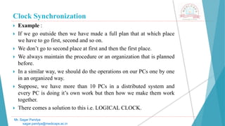 Clock Synchronization
 Example :
 If we go outside then we have made a full plan that at which place
we have to go first, second and so on.
 We don’t go to second place at first and then the first place.
 We always maintain the procedure or an organization that is planned
before.
 In a similar way, we should do the operations on our PCs one by one
in an organized way.
 Suppose, we have more than 10 PCs in a distributed system and
every PC is doing it’s own work but then how we make them work
together.
 There comes a solution to this i.e. LOGICAL CLOCK.
Mr. Sagar Pandya
sagar.pandya@medicaps.ac.in
 
