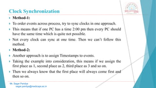 Clock Synchronization
 Method-1:
 To order events across process, try to sync clocks in one approach.
 This means that if one PC has a time 2:00 pm then every PC should
have the same time which is quite not possible.
 Not every clock can sync at one time. Then we can’t follow this
method.
 Method-2:
 Another approach is to assign Timestamps to events.
 Taking the example into consideration, this means if we assign the
first place as 1, second place as 2, third place as 3 and so on.
 Then we always know that the first place will always come first and
then so on.
Mr. Sagar Pandya
sagar.pandya@medicaps.ac.in
 