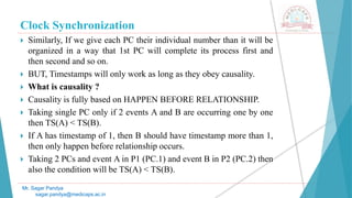 Clock Synchronization
 Similarly, If we give each PC their individual number than it will be
organized in a way that 1st PC will complete its process first and
then second and so on.
 BUT, Timestamps will only work as long as they obey causality.
 What is causality ?
 Causality is fully based on HAPPEN BEFORE RELATIONSHIP.
 Taking single PC only if 2 events A and B are occurring one by one
then TS(A) < TS(B).
 If A has timestamp of 1, then B should have timestamp more than 1,
then only happen before relationship occurs.
 Taking 2 PCs and event A in P1 (PC.1) and event B in P2 (PC.2) then
also the condition will be TS(A) < TS(B).
Mr. Sagar Pandya
sagar.pandya@medicaps.ac.in
 