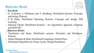 Reference Books
 Text Book:
1. G. Coulouris, J. Dollimore and T. Kindberg, Distributed Systems: Concepts
and design, Pearson.
2. P K Sinha, Distributed Operating Systems: Concepts and design, PHI
Learning.
3. Sukumar Ghosh, Distributed Systems - An Algorithmic approach, Chapman
and Hall/CRC
 Reference Books:
1. Tanenbaum and Steen, Distributed systems: Principles and Paradigms,
Pearson.
2. Sunita Mahajan & Shah, Distributed Computing, Oxford Press.
3. Distributed Algorithms by Nancy Lynch, Morgan Kaufmann.
Mr. Sagar Pandya
sagar.pandya@medicaps.ac.in
 
