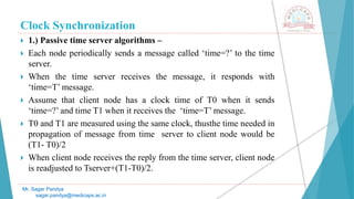 Clock Synchronization
 1.) Passive time server algorithms –
 Each node periodically sends a message called ‘time=?’ to the time
server.
 When the time server receives the message, it responds with
‘time=T’ message.
 Assume that client node has a clock time of T0 when it sends
‘time=?’ and time T1 when it receives the ‘time=T’ message.
 T0 and T1 are measured using the same clock, thusthe time needed in
propagation of message from time server to client node would be
(T1- T0)/2
 When client node receives the reply from the time server, client node
is readjusted to Tserver+(T1-T0)/2.
Mr. Sagar Pandya
sagar.pandya@medicaps.ac.in
 