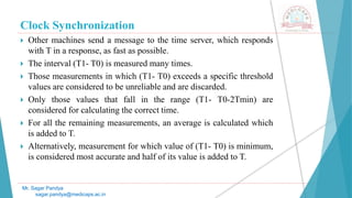 Clock Synchronization
 Other machines send a message to the time server, which responds
with T in a response, as fast as possible.
 The interval (T1- T0) is measured many times.
 Those measurements in which (T1- T0) exceeds a specific threshold
values are considered to be unreliable and are discarded.
 Only those values that fall in the range (T1- T0-2Tmin) are
considered for calculating the correct time.
 For all the remaining measurements, an average is calculated which
is added to T.
 Alternatively, measurement for which value of (T1- T0) is minimum,
is considered most accurate and half of its value is added to T.
Mr. Sagar Pandya
sagar.pandya@medicaps.ac.in
 