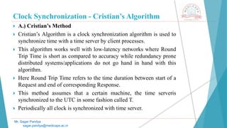 Clock Synchronization - Cristian’s Algorithm
 A.) Cristian’s Method
 Cristian’s Algorithm is a clock synchronization algorithm is used to
synchronize time with a time server by client processes.
 This algorithm works well with low-latency networks where Round
Trip Time is short as compared to accuracy while redundancy prone
distributed systems/applications do not go hand in hand with this
algorithm.
 Here Round Trip Time refers to the time duration between start of a
Request and end of corresponding Response.
 This method assumes that a certain machine, the time serveris
synchronized to the UTC in some fashion called T.
 Periodically all clock is synchronized with time server.
Mr. Sagar Pandya
sagar.pandya@medicaps.ac.in
 
