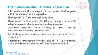 Clock Synchronization - Cristian’s Algorithm
 Other machines send a message to the time server, which responds
with T in a response, as fast as possible.
 The interval (T1- T0) is measured many times.
 Those measurements in which (T1- T0) exceeds a specific threshold
values are considered to be unreliable and are discarded.
 Only those values that fall in the range (T1- T0)/2-2Tmin are
considered for calculating the correct time.
 For all the remaining measurements, an average is calculated which
is added to T.
 Alternatively, measurement for which value of (T1- T0) is minimum,
is considered most accurate and half of its value is added to T.
Mr. Sagar Pandya
sagar.pandya@medicaps.ac.in
 