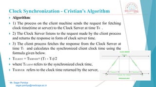 Clock Synchronization - Cristian’s Algorithm
 Algorithm:
 1) The process on the client machine sends the request for fetching
clock time(time at server) to the Clock Server at time T0 .
 2) The Clock Server listens to the request made by the client process
and returns the response in form of clock server time.
 3) The client process fetches the response from the Clock Server at
time T1 and calculates the synchronized client clock time using the
formula given below.
 TCLIENT = TSERVER+ (T1 - T0)/2
 where TCLIENT refers to the synchronized clock time,
 TSERVER refers to the clock time returned by the server,
Mr. Sagar Pandya
sagar.pandya@medicaps.ac.in
 