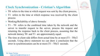 Clock Synchronization - Cristian’s Algorithm
 T0 refers to the time at which request was sent by the client process,
 T1 refers to the time at which response was received by the client
process
 Working/Reliability of above formula:
 T1 - T0 refers to the combined time taken by the network and the
server to transfer request to the server, process the request and
returning the response back to the client process, assuming that the
network latency T0 and T1 are approximately equal.
 The time at client side differs from actual time by at most (T1 - T0)/2
seconds. Using above statement we can draw a conclusion that the
error in synchronization can be at most (T1 - T0)/2 seconds.
Mr. Sagar Pandya
sagar.pandya@medicaps.ac.in
 