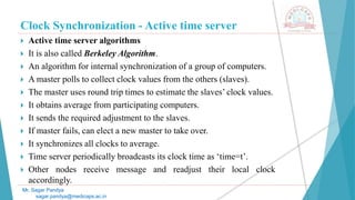 Clock Synchronization - Active time server
 Active time server algorithms
 It is also called Berkeley Algorithm.
 An algorithm for internal synchronization of a group of computers.
 A master polls to collect clock values from the others (slaves).
 The master uses round trip times to estimate the slaves’ clock values.
 It obtains average from participating computers.
 It sends the required adjustment to the slaves.
 If master fails, can elect a new master to take over.
 It synchronizes all clocks to average.
 Time server periodically broadcasts its clock time as ‘time=t’.
 Other nodes receive message and readjust their local clock
accordingly.
Mr. Sagar Pandya
sagar.pandya@medicaps.ac.in
 